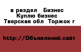  в раздел : Бизнес » Куплю бизнес . Тверская обл.,Торжок г.